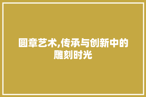 圆章艺术,传承与创新中的雕刻时光 360搜优化