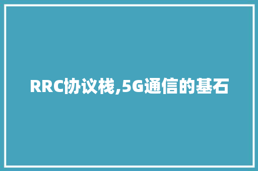 RRC协议栈,5G通信的基石 搜狗优化