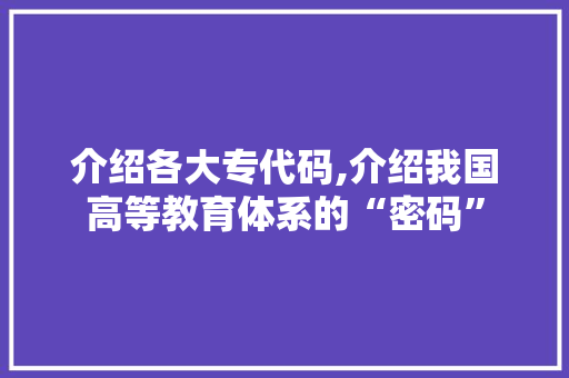 介绍各大专代码,介绍我国高等教育体系的“密码”