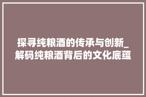探寻纯粮酒的传承与创新_解码纯粮酒背后的文化底蕴