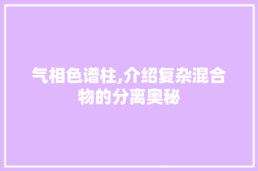 气相色谱柱,介绍复杂混合物的分离奥秘