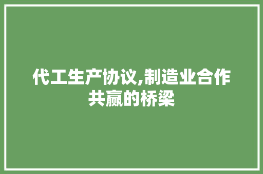 代工生产协议,制造业合作共赢的桥梁