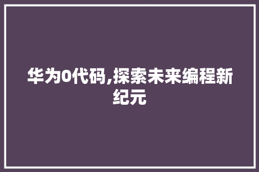 华为0代码,探索未来编程新纪元