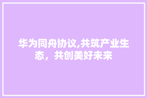 华为同舟协议,共筑产业生态，共创美好未来 百度算法