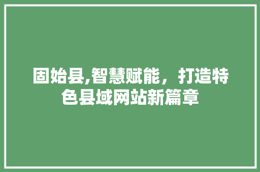 固始县,智慧赋能，打造特色县域网站新篇章