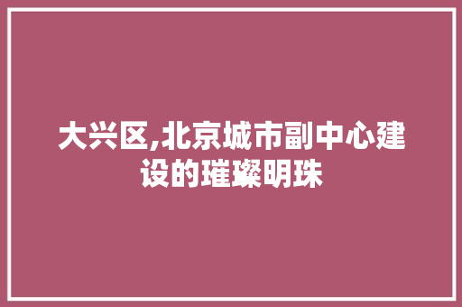 大兴区,北京城市副中心建设的璀璨明珠