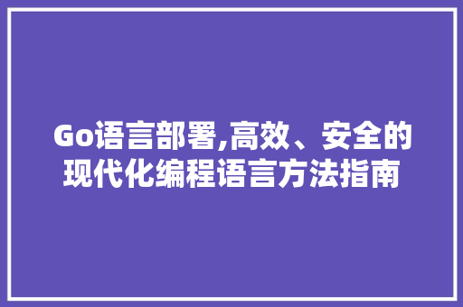 Go语言部署,高效、安全的现代化编程语言方法指南 AI技术学习