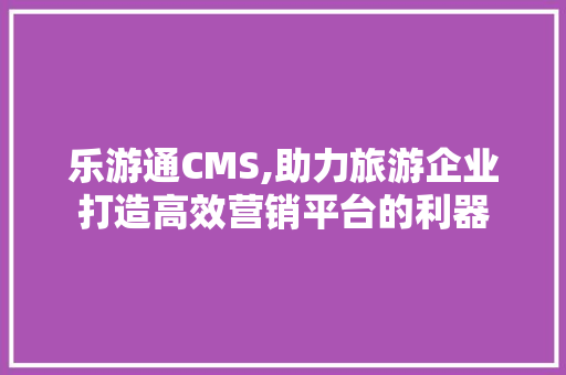 乐游通CMS,助力旅游企业打造高效营销平台的利器