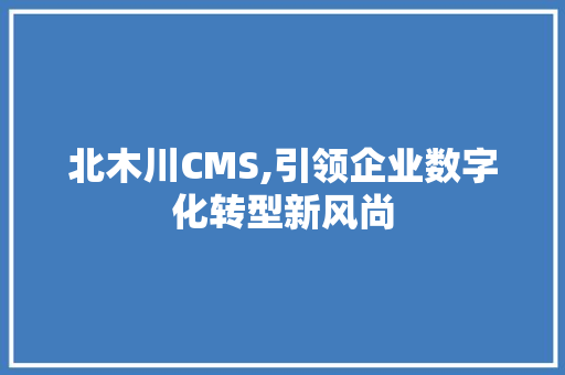 北木川CMS,引领企业数字化转型新风尚