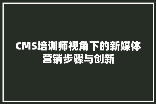 CMS培训师视角下的新媒体营销步骤与创新