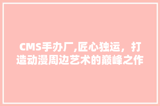 CMS手办厂,匠心独运，打造动漫周边艺术的巅峰之作