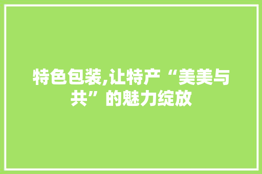 特色包装,让特产“美美与共”的魅力绽放