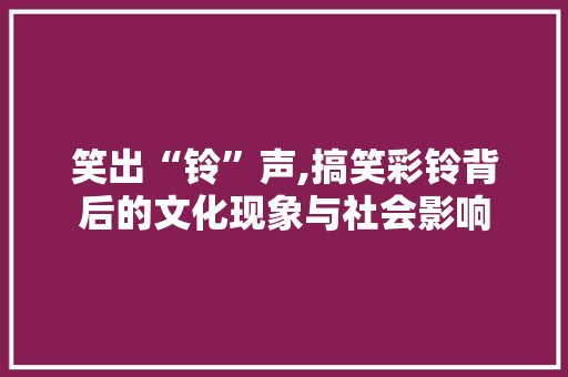 笑出“铃”声,搞笑彩铃背后的文化现象与社会影响
