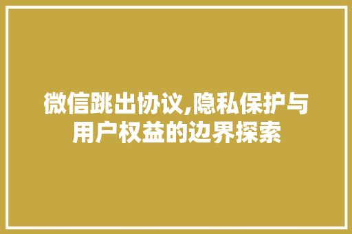 微信跳出协议,隐私保护与用户权益的边界探索