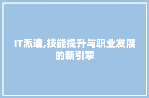 IT派遣,技能提升与职业发展的新引擎