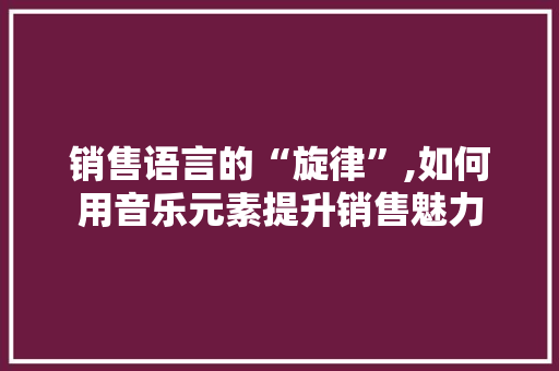 销售语言的“旋律”,如何用音乐元素提升销售魅力