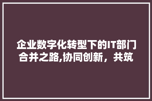 企业数字化转型下的IT部门合并之路,协同创新，共筑未来