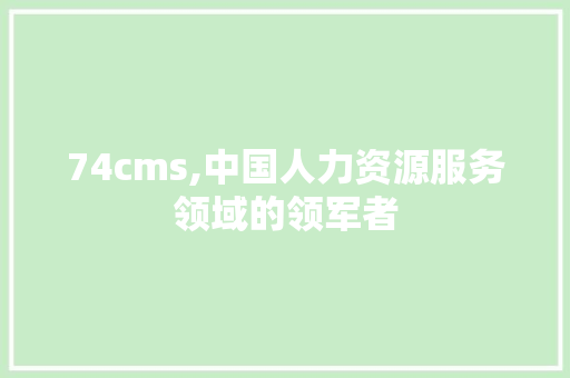 74cms,中国人力资源服务领域的领军者