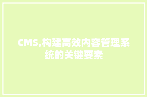 CMS,构建高效内容管理系统的关键要素