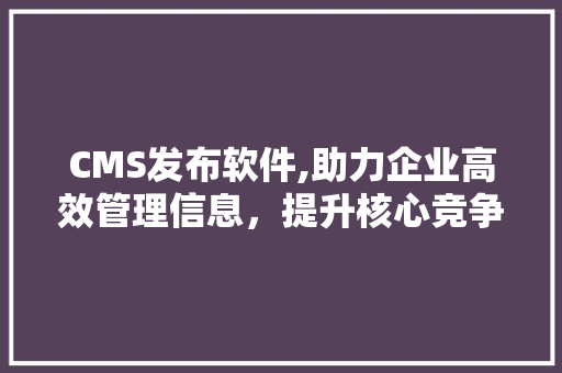 CMS发布软件,助力企业高效管理信息，提升核心竞争力 小程序开发