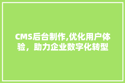 CMS后台制作,优化用户体验，助力企业数字化转型