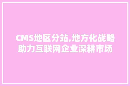 CMS地区分站,地方化战略助力互联网企业深耕市场