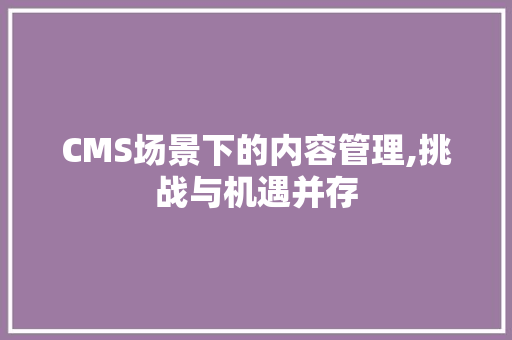 CMS场景下的内容管理,挑战与机遇并存