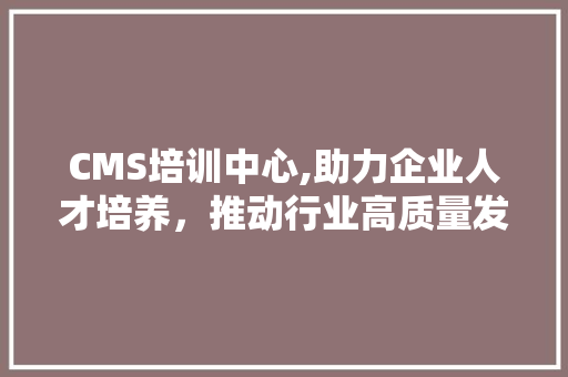 CMS培训中心,助力企业人才培养，推动行业高质量发展