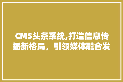 CMS头条系统,打造信息传播新格局，引领媒体融合发展