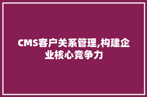 CMS客户关系管理,构建企业核心竞争力