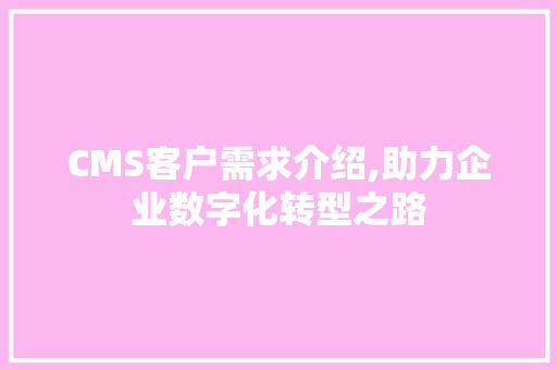 CMS客户需求介绍,助力企业数字化转型之路