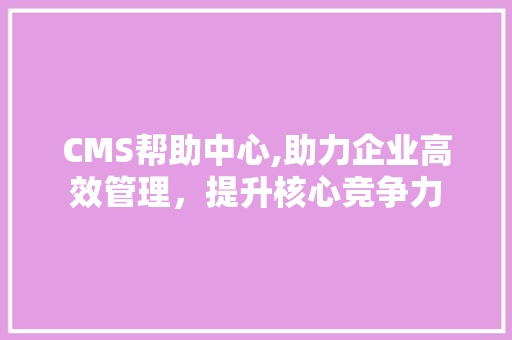 CMS帮助中心,助力企业高效管理，提升核心竞争力