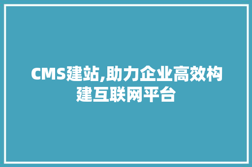 CMS建站,助力企业高效构建互联网平台