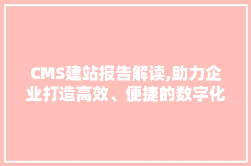 CMS建站报告解读,助力企业打造高效、便捷的数字化平台