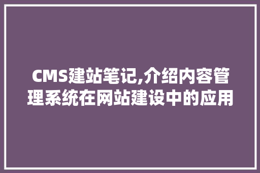 CMS建站笔记,介绍内容管理系统在网站建设中的应用与优势