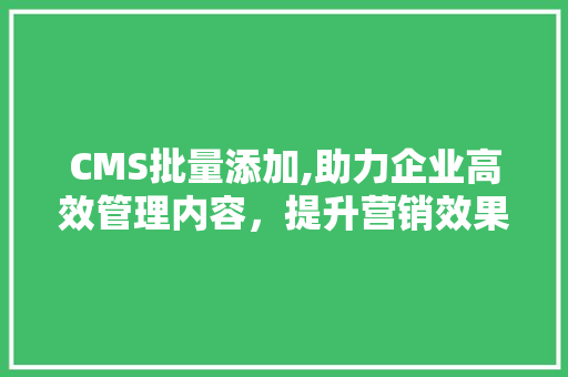 CMS批量添加,助力企业高效管理内容，提升营销效果
