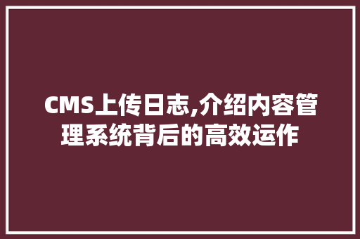 CMS上传日志,介绍内容管理系统背后的高效运作