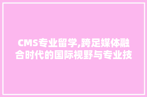CMS专业留学,跨足媒体融合时代的国际视野与专业技能