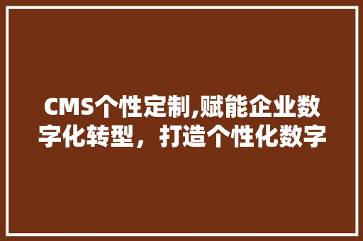 CMS个性定制,赋能企业数字化转型，打造个性化数字体验