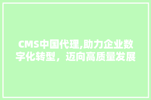 CMS中国代理,助力企业数字化转型，迈向高质量发展新篇章