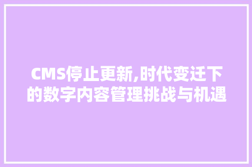 CMS停止更新,时代变迁下的数字内容管理挑战与机遇 360搜优化