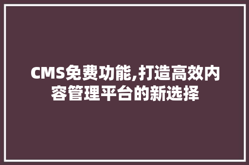 CMS免费功能,打造高效内容管理平台的新选择