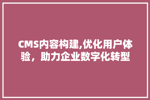 CMS内容构建,优化用户体验，助力企业数字化转型