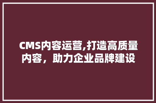 CMS内容运营,打造高质量内容，助力企业品牌建设