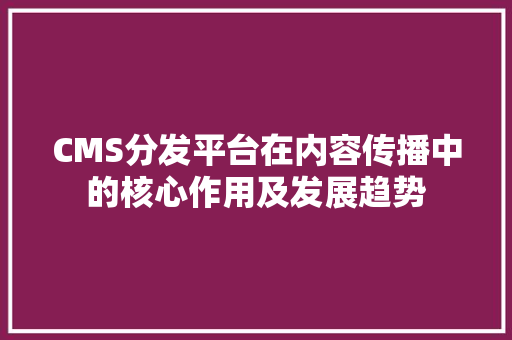 CMS分发平台在内容传播中的核心作用及发展趋势