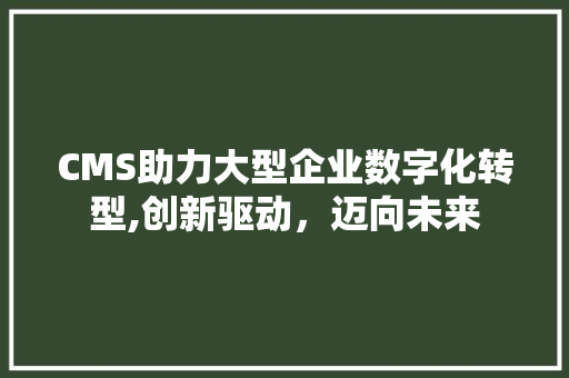 CMS助力大型企业数字化转型,创新驱动，迈向未来