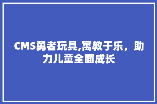CMS勇者玩具,寓教于乐，助力儿童全面成长