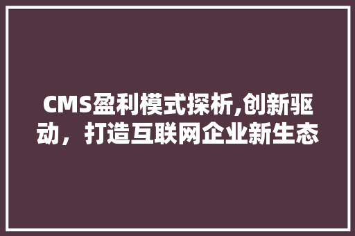 CMS盈利模式探析,创新驱动，打造互联网企业新生态