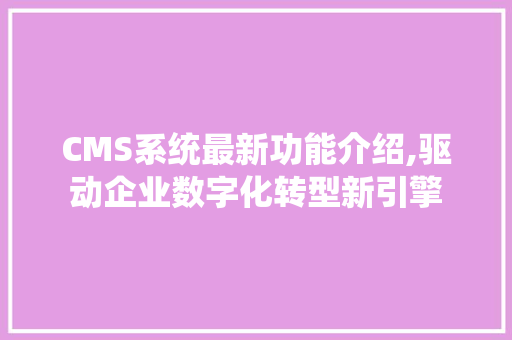 CMS系统最新功能介绍,驱动企业数字化转型新引擎