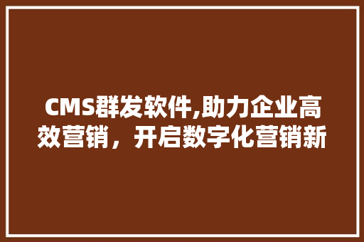 CMS群发软件,助力企业高效营销，开启数字化营销新时代